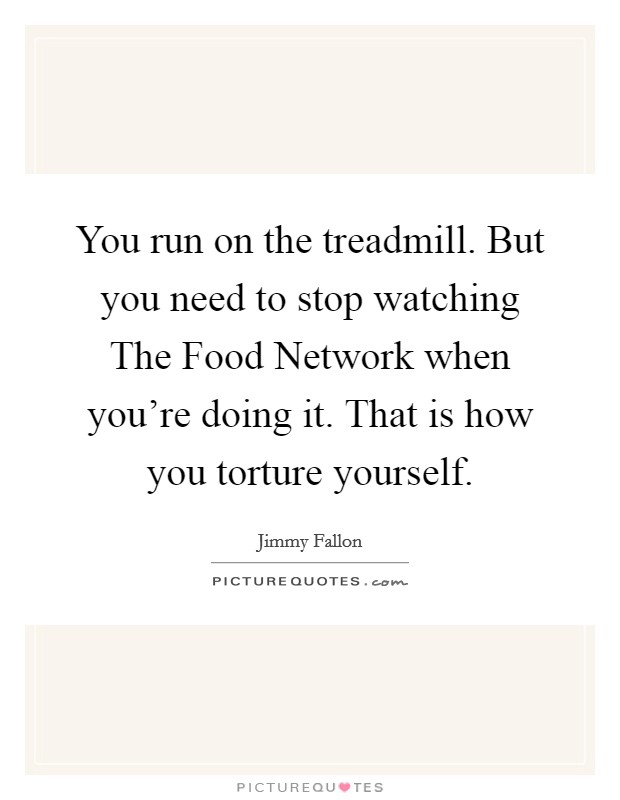 You run on the treadmill. But you need to stop watching The Food Network when you're doing it. That is how you torture yourself. Picture Quote #1