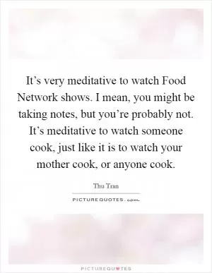 It’s very meditative to watch Food Network shows. I mean, you might be taking notes, but you’re probably not. It’s meditative to watch someone cook, just like it is to watch your mother cook, or anyone cook Picture Quote #1
