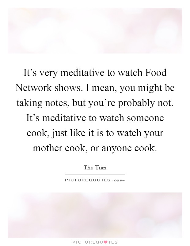 It's very meditative to watch Food Network shows. I mean, you might be taking notes, but you're probably not. It's meditative to watch someone cook, just like it is to watch your mother cook, or anyone cook. Picture Quote #1