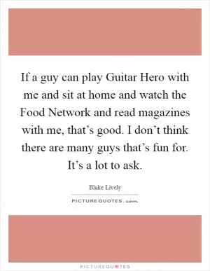 If a guy can play Guitar Hero with me and sit at home and watch the Food Network and read magazines with me, that’s good. I don’t think there are many guys that’s fun for. It’s a lot to ask Picture Quote #1