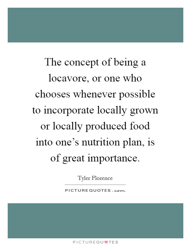 The concept of being a locavore, or one who chooses whenever possible to incorporate locally grown or locally produced food into one's nutrition plan, is of great importance. Picture Quote #1