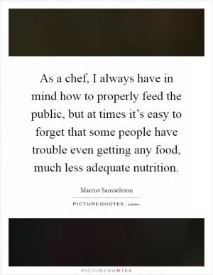 As a chef, I always have in mind how to properly feed the public, but at times it’s easy to forget that some people have trouble even getting any food, much less adequate nutrition Picture Quote #1