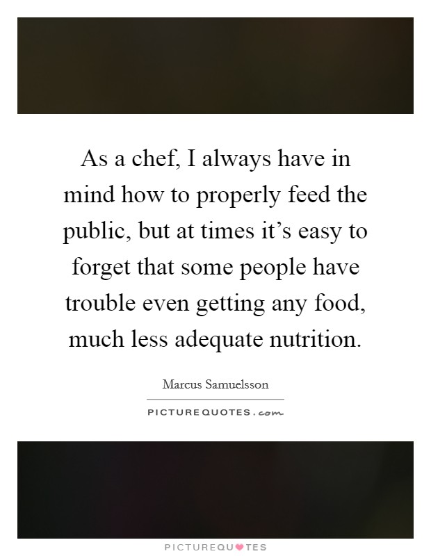 As a chef, I always have in mind how to properly feed the public, but at times it's easy to forget that some people have trouble even getting any food, much less adequate nutrition. Picture Quote #1