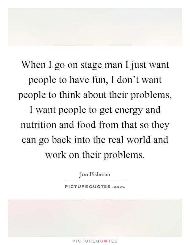 When I go on stage man I just want people to have fun, I don't want people to think about their problems, I want people to get energy and nutrition and food from that so they can go back into the real world and work on their problems. Picture Quote #1