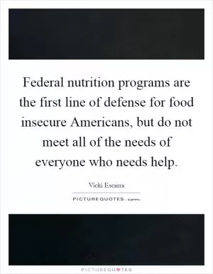 Federal nutrition programs are the first line of defense for food insecure Americans, but do not meet all of the needs of everyone who needs help Picture Quote #1