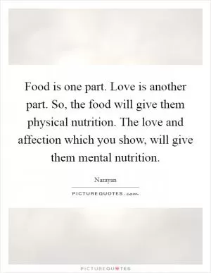 Food is one part. Love is another part. So, the food will give them physical nutrition. The love and affection which you show, will give them mental nutrition Picture Quote #1