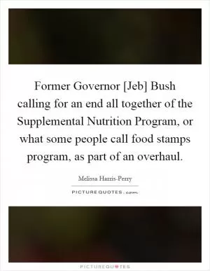 Former Governor [Jeb] Bush calling for an end all together of the Supplemental Nutrition Program, or what some people call food stamps program, as part of an overhaul Picture Quote #1