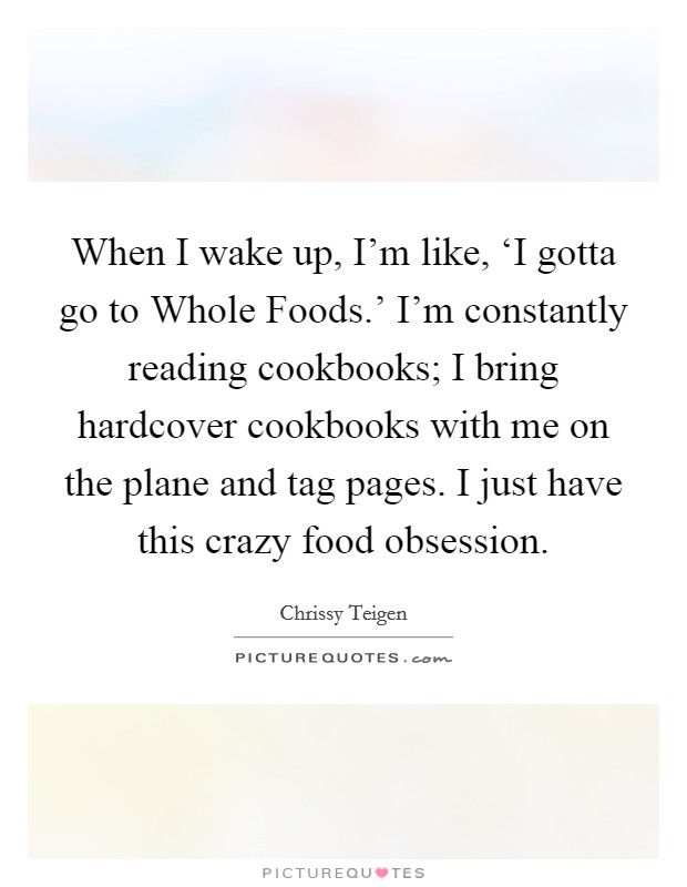When I wake up, I'm like, ‘I gotta go to Whole Foods.' I'm constantly reading cookbooks; I bring hardcover cookbooks with me on the plane and tag pages. I just have this crazy food obsession. Picture Quote #1