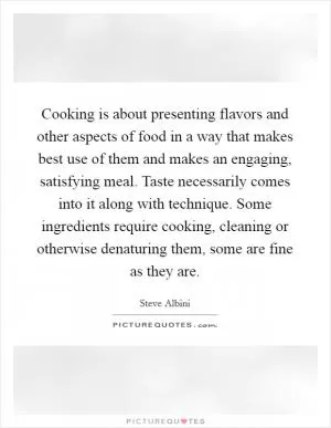 Cooking is about presenting flavors and other aspects of food in a way that makes best use of them and makes an engaging, satisfying meal. Taste necessarily comes into it along with technique. Some ingredients require cooking, cleaning or otherwise denaturing them, some are fine as they are Picture Quote #1