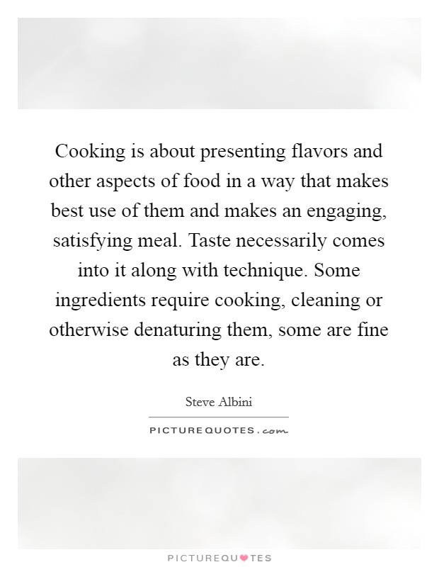 Cooking is about presenting flavors and other aspects of food in a way that makes best use of them and makes an engaging, satisfying meal. Taste necessarily comes into it along with technique. Some ingredients require cooking, cleaning or otherwise denaturing them, some are fine as they are. Picture Quote #1