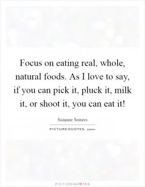 Focus on eating real, whole, natural foods. As I love to say, if you can pick it, pluck it, milk it, or shoot it, you can eat it! Picture Quote #1