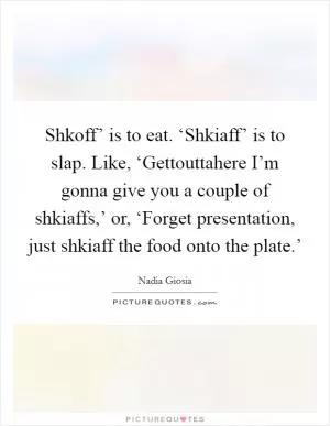 Shkoff’ is to eat. ‘Shkiaff’ is to slap. Like, ‘Gettouttahere I’m gonna give you a couple of shkiaffs,’ or, ‘Forget presentation, just shkiaff the food onto the plate.’ Picture Quote #1