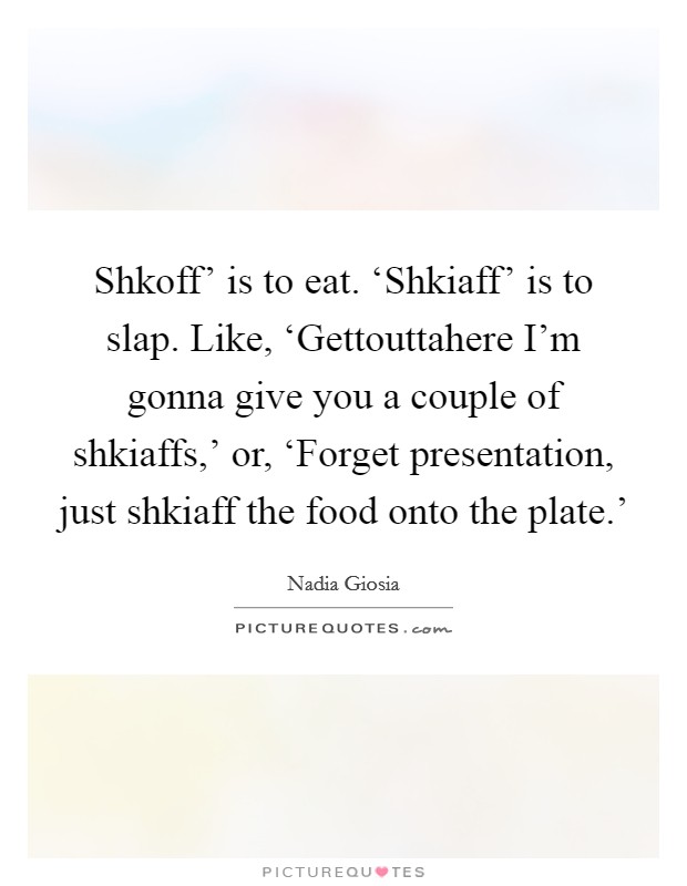 Shkoff' is to eat. ‘Shkiaff' is to slap. Like, ‘Gettouttahere I'm gonna give you a couple of shkiaffs,' or, ‘Forget presentation, just shkiaff the food onto the plate.' Picture Quote #1