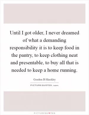 Until I got older, I never dreamed of what a demanding responsibility it is to keep food in the pantry, to keep clothing neat and presentable, to buy all that is needed to keep a home running Picture Quote #1