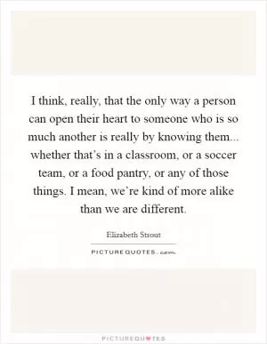 I think, really, that the only way a person can open their heart to someone who is so much another is really by knowing them... whether that’s in a classroom, or a soccer team, or a food pantry, or any of those things. I mean, we’re kind of more alike than we are different Picture Quote #1