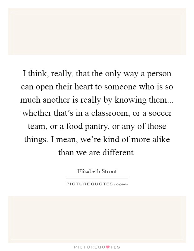I think, really, that the only way a person can open their heart to someone who is so much another is really by knowing them... whether that's in a classroom, or a soccer team, or a food pantry, or any of those things. I mean, we're kind of more alike than we are different. Picture Quote #1