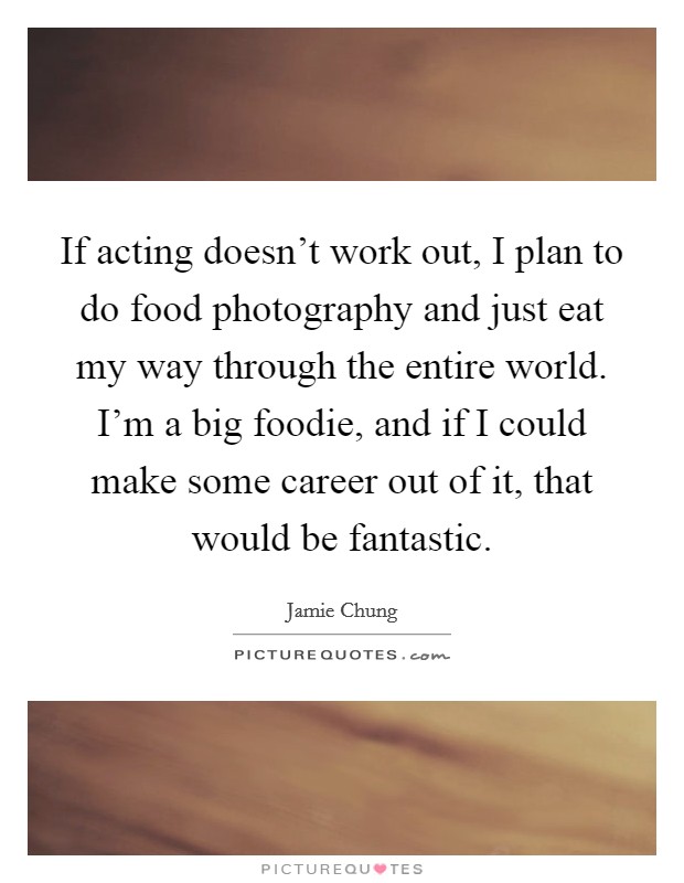 If acting doesn't work out, I plan to do food photography and just eat my way through the entire world. I'm a big foodie, and if I could make some career out of it, that would be fantastic. Picture Quote #1