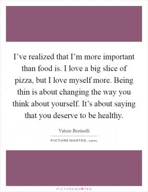 I’ve realized that I’m more important than food is. I love a big slice of pizza, but I love myself more. Being thin is about changing the way you think about yourself. It’s about saying that you deserve to be healthy Picture Quote #1