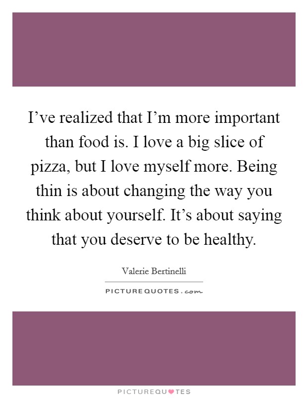 I've realized that I'm more important than food is. I love a big slice of pizza, but I love myself more. Being thin is about changing the way you think about yourself. It's about saying that you deserve to be healthy. Picture Quote #1