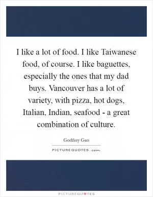 I like a lot of food. I like Taiwanese food, of course. I like baguettes, especially the ones that my dad buys. Vancouver has a lot of variety, with pizza, hot dogs, Italian, Indian, seafood - a great combination of culture Picture Quote #1