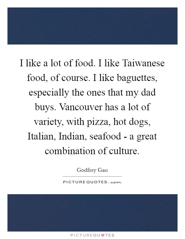 I like a lot of food. I like Taiwanese food, of course. I like baguettes, especially the ones that my dad buys. Vancouver has a lot of variety, with pizza, hot dogs, Italian, Indian, seafood - a great combination of culture. Picture Quote #1