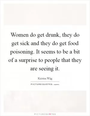 Women do get drunk, they do get sick and they do get food poisoning. It seems to be a bit of a surprise to people that they are seeing it Picture Quote #1