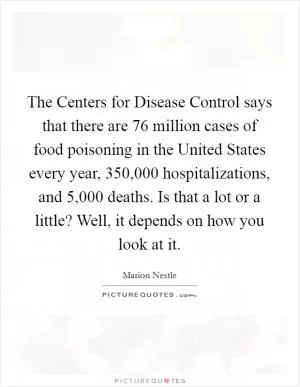 The Centers for Disease Control says that there are 76 million cases of food poisoning in the United States every year, 350,000 hospitalizations, and 5,000 deaths. Is that a lot or a little? Well, it depends on how you look at it Picture Quote #1