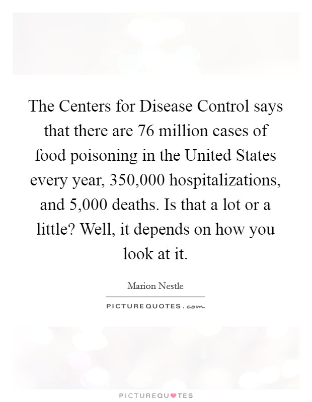 The Centers for Disease Control says that there are 76 million cases of food poisoning in the United States every year, 350,000 hospitalizations, and 5,000 deaths. Is that a lot or a little? Well, it depends on how you look at it. Picture Quote #1