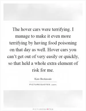 The hover cars were terrifying. I manage to make it even more terrifying by having food poisoning on that day as well. Hover cars you can’t get out of very easily or quickly, so that held a whole extra element of risk for me Picture Quote #1