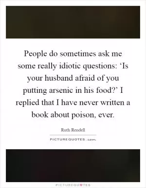 People do sometimes ask me some really idiotic questions: ‘Is your husband afraid of you putting arsenic in his food?’ I replied that I have never written a book about poison, ever Picture Quote #1