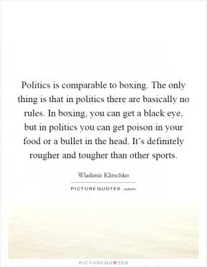 Politics is comparable to boxing. The only thing is that in politics there are basically no rules. In boxing, you can get a black eye, but in politics you can get poison in your food or a bullet in the head. It’s definitely rougher and tougher than other sports Picture Quote #1