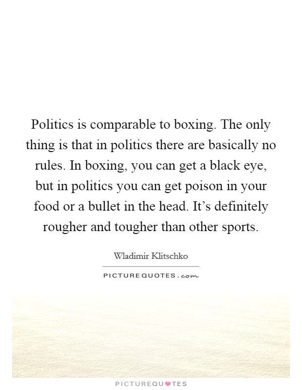 Politics is comparable to boxing. The only thing is that in politics there are basically no rules. In boxing, you can get a black eye, but in politics you can get poison in your food or a bullet in the head. It's definitely rougher and tougher than other sports. Picture Quote #1