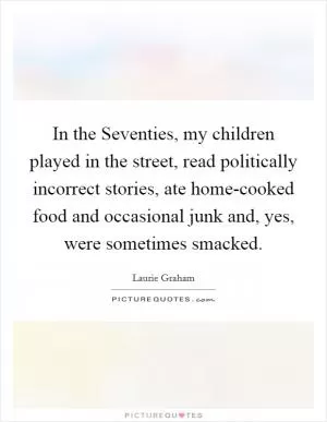 In the Seventies, my children played in the street, read politically incorrect stories, ate home-cooked food and occasional junk and, yes, were sometimes smacked Picture Quote #1