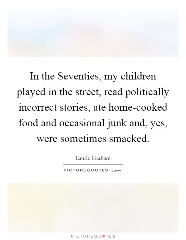 In the Seventies, my children played in the street, read politically incorrect stories, ate home-cooked food and occasional junk and, yes, were sometimes smacked. Picture Quote #1