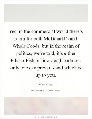 Yes, in the commercial world there’s room for both McDonald’s and Whole Foods, but in the realm of politics, we’re told, it’s either Filet-o-Fish or line-caught salmon: only one can prevail - and which is up to you Picture Quote #1