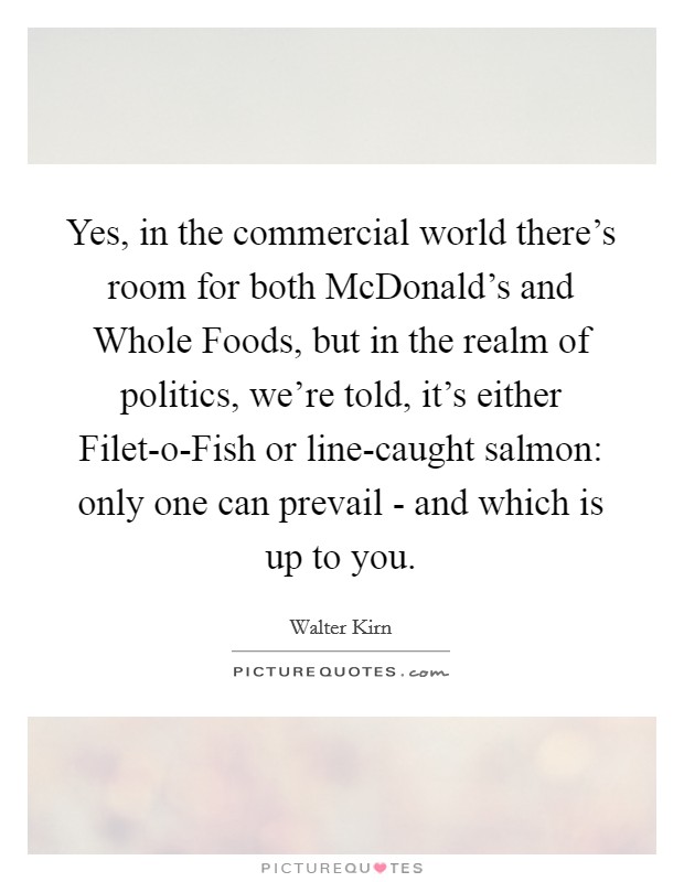 Yes, in the commercial world there's room for both McDonald's and Whole Foods, but in the realm of politics, we're told, it's either Filet-o-Fish or line-caught salmon: only one can prevail - and which is up to you. Picture Quote #1