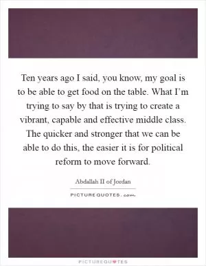 Ten years ago I said, you know, my goal is to be able to get food on the table. What I’m trying to say by that is trying to create a vibrant, capable and effective middle class. The quicker and stronger that we can be able to do this, the easier it is for political reform to move forward Picture Quote #1