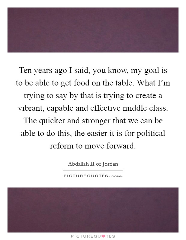 Ten years ago I said, you know, my goal is to be able to get food on the table. What I'm trying to say by that is trying to create a vibrant, capable and effective middle class. The quicker and stronger that we can be able to do this, the easier it is for political reform to move forward. Picture Quote #1