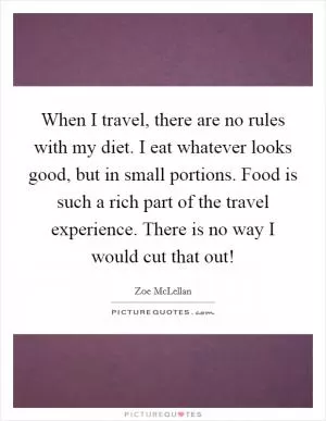 When I travel, there are no rules with my diet. I eat whatever looks good, but in small portions. Food is such a rich part of the travel experience. There is no way I would cut that out! Picture Quote #1