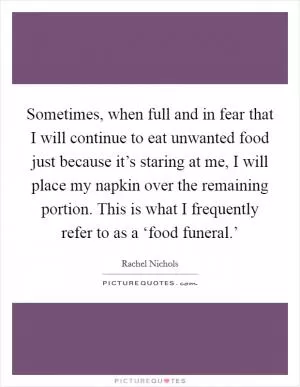 Sometimes, when full and in fear that I will continue to eat unwanted food just because it’s staring at me, I will place my napkin over the remaining portion. This is what I frequently refer to as a ‘food funeral.’ Picture Quote #1