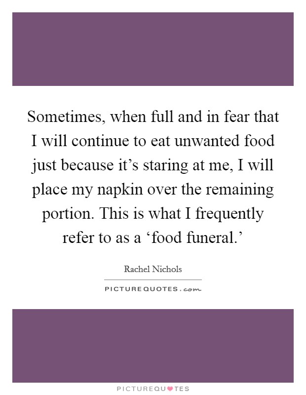 Sometimes, when full and in fear that I will continue to eat unwanted food just because it's staring at me, I will place my napkin over the remaining portion. This is what I frequently refer to as a ‘food funeral.' Picture Quote #1