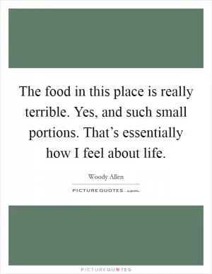 The food in this place is really terrible. Yes, and such small portions. That’s essentially how I feel about life Picture Quote #1
