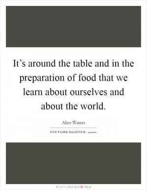 It’s around the table and in the preparation of food that we learn about ourselves and about the world Picture Quote #1