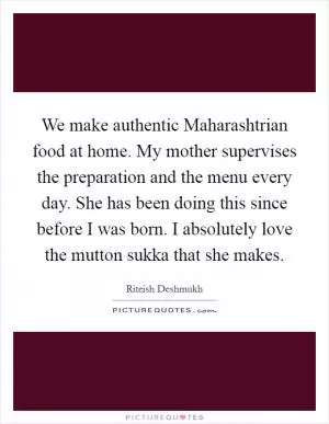 We make authentic Maharashtrian food at home. My mother supervises the preparation and the menu every day. She has been doing this since before I was born. I absolutely love the mutton sukka that she makes Picture Quote #1
