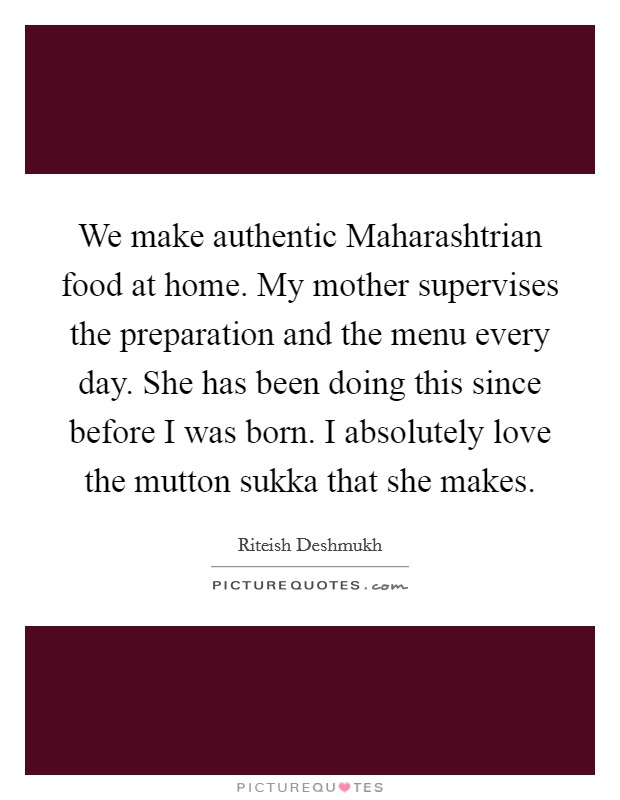 We make authentic Maharashtrian food at home. My mother supervises the preparation and the menu every day. She has been doing this since before I was born. I absolutely love the mutton sukka that she makes. Picture Quote #1