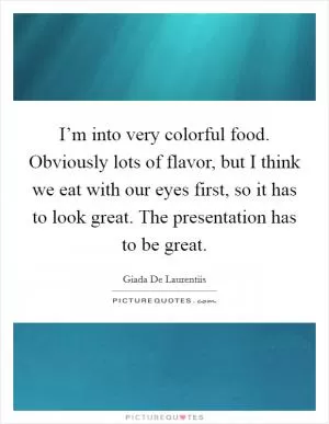 I’m into very colorful food. Obviously lots of flavor, but I think we eat with our eyes first, so it has to look great. The presentation has to be great Picture Quote #1