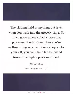 The playing field is anything but level when you walk into the grocery store. So much government subsidy goes into processed foods. Even when you’re well-meaning as a parent or a shopper for yourself, you can’t help but be pulled toward the highly processed food Picture Quote #1