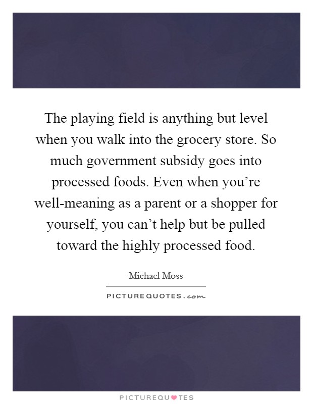 The playing field is anything but level when you walk into the grocery store. So much government subsidy goes into processed foods. Even when you're well-meaning as a parent or a shopper for yourself, you can't help but be pulled toward the highly processed food. Picture Quote #1