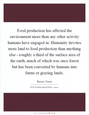 Food production has affected the environment more than any other activity humans have engaged in. Humanity devotes more land to food production than anything else - roughly a third of the surface area of the earth, much of which was once forest but has been converted by humans into farms or grazing lands Picture Quote #1