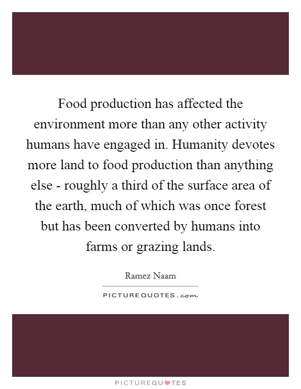 Food production has affected the environment more than any other activity humans have engaged in. Humanity devotes more land to food production than anything else - roughly a third of the surface area of the earth, much of which was once forest but has been converted by humans into farms or grazing lands. Picture Quote #1